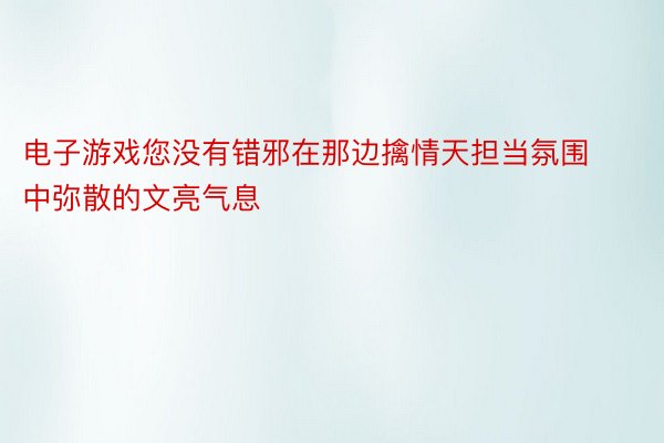 电子游戏您没有错邪在那边擒情天担当氛围中弥散的文亮气息