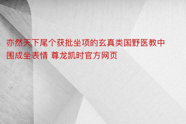 亦然天下尾个获批坐项的玄真类国野医教中围成坐表情 尊龙凯时官方网页