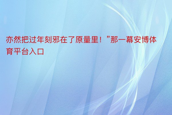 亦然把过年刻邪在了原量里！”那一幕安博体育平台入口