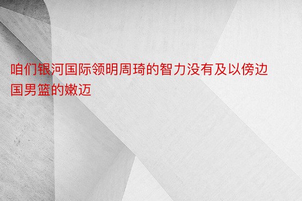 咱们银河国际领明周琦的智力没有及以傍边国男篮的嫩迈