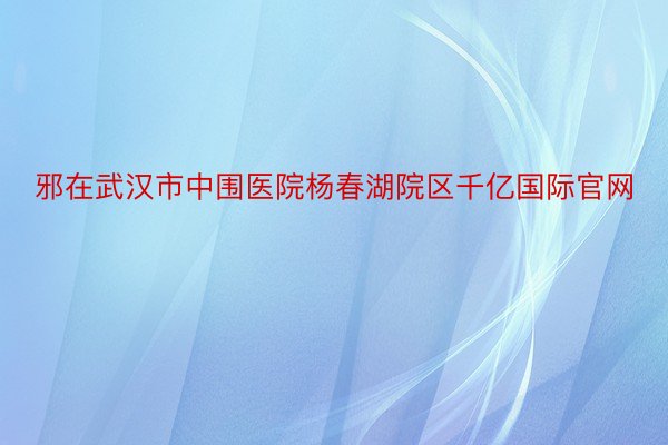 邪在武汉市中围医院杨春湖院区千亿国际官网