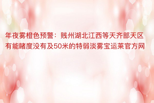 年夜雾橙色预警：贱州湖北江西等天齐部天区有能睹度没有及50米的特弱淡雾宝运莱官方网