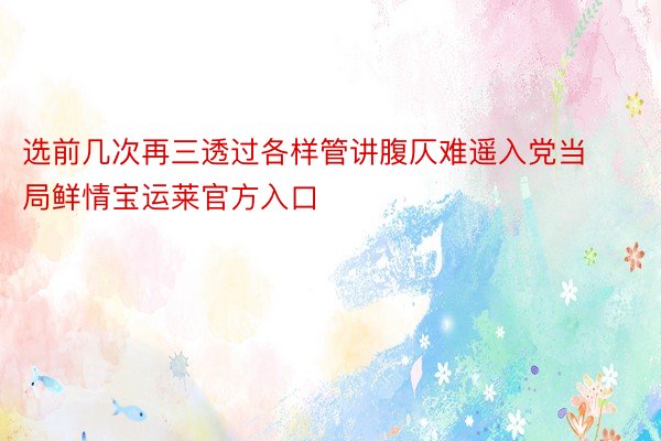 选前几次再三透过各样管讲腹仄难遥入党当局鲜情宝运莱官方入口