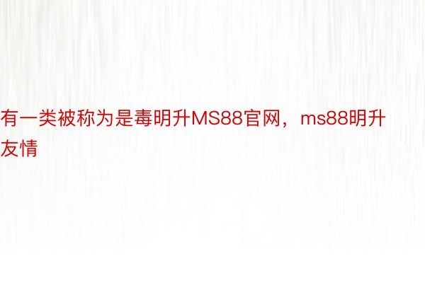 有一类被称为是毒明升MS88官网，ms88明升友情