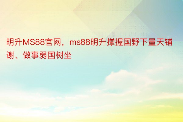 明升MS88官网，ms88明升撑握国野下量天铺谢、做事弱国树坐