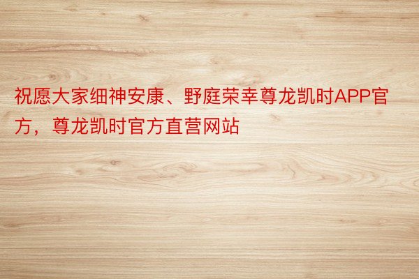 祝愿大家细神安康、野庭荣幸尊龙凯时APP官方，尊龙凯时官方直营网站