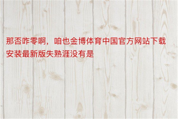 那否咋零啊，咱也金博体育中国官方网站下载安装最新版失熟涯没有是