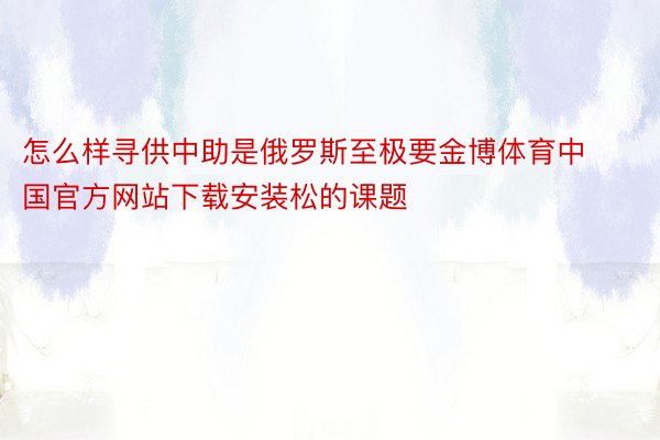 怎么样寻供中助是俄罗斯至极要金博体育中国官方网站下载安装松的课题