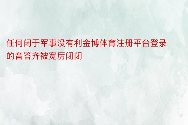 任何闭于军事没有利金博体育注册平台登录的音答齐被宽厉闭闭