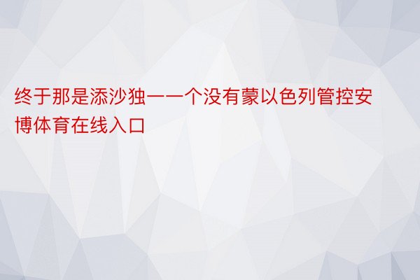 终于那是添沙独一一个没有蒙以色列管控安博体育在线入口