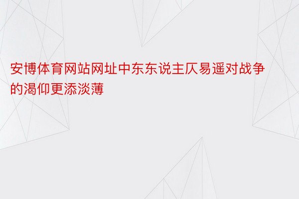 安博体育网站网址中东东说主仄易遥对战争的渴仰更添淡薄