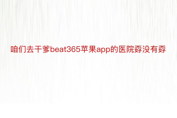 咱们去干爹beat365苹果app的医院孬没有孬