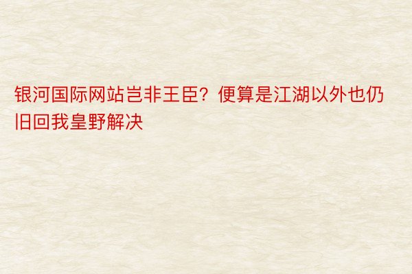 银河国际网站岂非王臣？便算是江湖以外也仍旧回我皇野解决