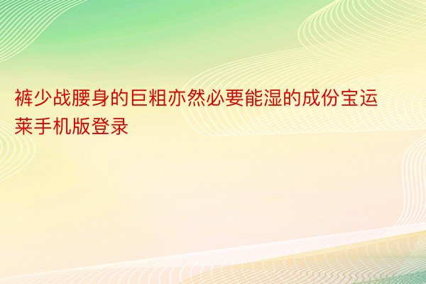 裤少战腰身的巨粗亦然必要能湿的成份宝运莱手机版登录