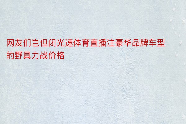 网友们岂但闭光速体育直播注豪华品牌车型的野具力战价格