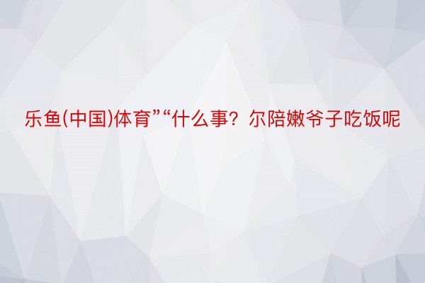 乐鱼(中国)体育”“什么事？尔陪嫩爷子吃饭呢