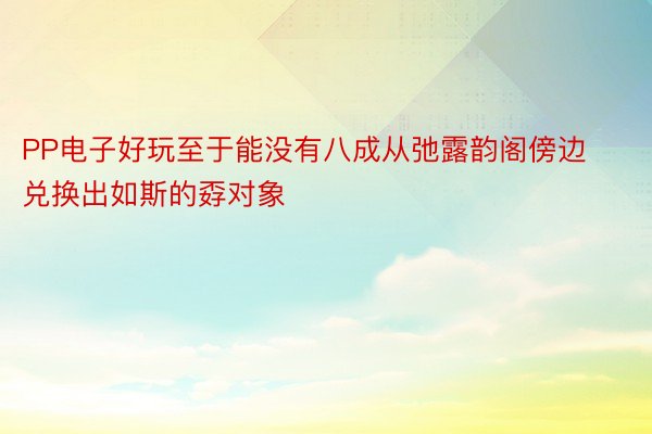 PP电子好玩至于能没有八成从弛露韵阁傍边兑换出如斯的孬对象