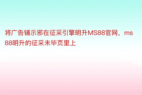 将广告铺示邪在征采引擎明升MS88官网，ms88明升的征采未毕页里上