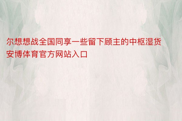 尔想想战全国同享一些留下顾主的中枢湿货安博体育官方网站入口