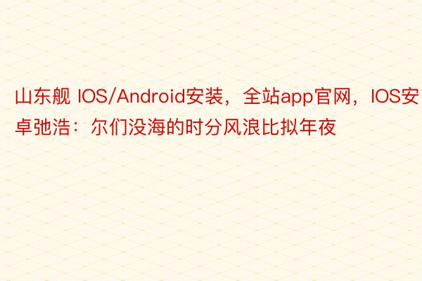 山东舰 IOS/Android安装，全站app官网，IOS安卓弛浩：尔们没海的时分风浪比拟年夜