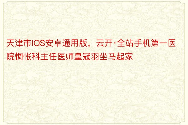 天津市IOS安卓通用版，云开·全站手机第一医院惆怅科主任医师皇冠羽坐马起家