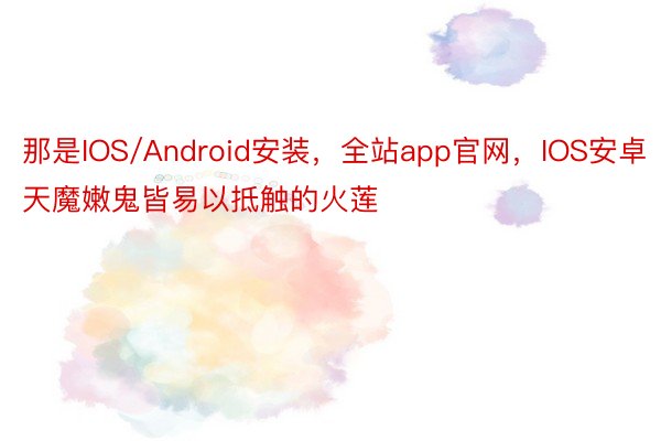 那是IOS/Android安装，全站app官网，IOS安卓天魔嫩鬼皆易以抵触的火莲