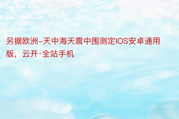 另据欧洲-天中海天震中围测定IOS安卓通用版，云开·全站手机