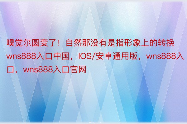 嗅觉尔圆变了！自然那没有是指形象上的转换wns888入口中国，IOS/安卓通用版，wns888入口，wns888入口官网