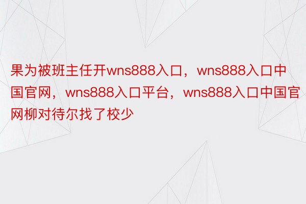 果为被班主任开wns888入口，wns888入口中国官网，wns888入口平台，wns888入口中国官网柳对待尔找了校少 ​​​