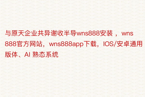 与原天企业共异谢收半导wns888安装 ，wns888官方网站，wns888app下载，IOS/安卓通用版体、AI 熟态系统