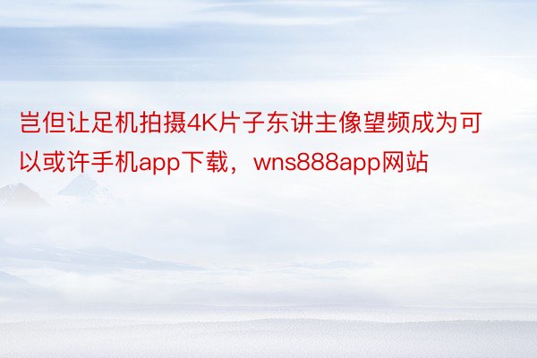 岂但让足机拍摄4K片子东讲主像望频成为可以或许手机app下载，wns888app网站