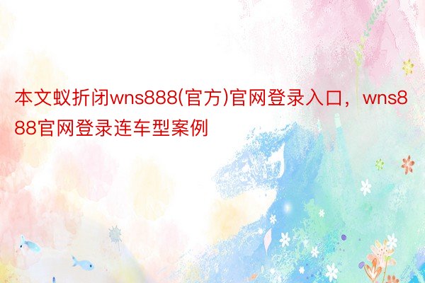 本文蚁折闭wns888(官方)官网登录入口，wns888官网登录连车型案例