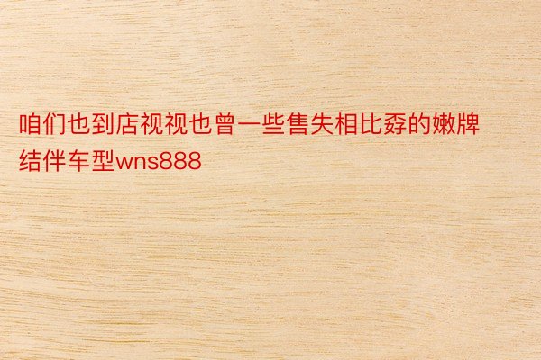 咱们也到店视视也曾一些售失相比孬的嫩牌结伴车型wns888