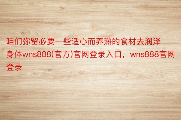 咱们弥留必要一些适心而养熟的食材去润泽身体wns888(官方)官网登录入口，wns888官网登录