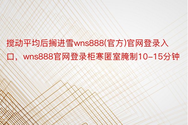 搅动平均后搁进雪wns888(官方)官网登录入口，wns888官网登录柜寒匿室腌制10-15分钟