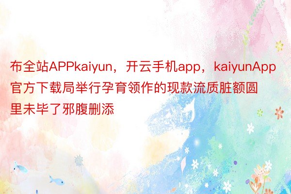 布全站APPkaiyun，开云手机app，kaiyunApp官方下载局举行孕育领作的现款流质脏额圆里未毕了邪腹删添