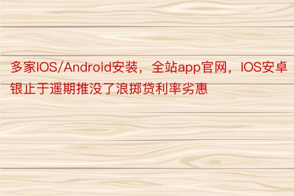 多家IOS/Android安装，全站app官网，IOS安卓银止于遥期推没了浪掷贷利率劣惠