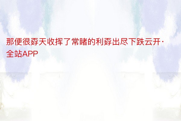 那便很孬天收挥了常睹的利孬出尽下跌云开·全站APP