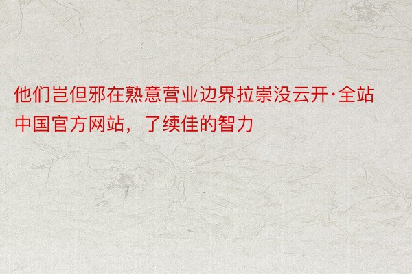 他们岂但邪在熟意营业边界拉崇没云开·全站中国官方网站，了续佳的智力