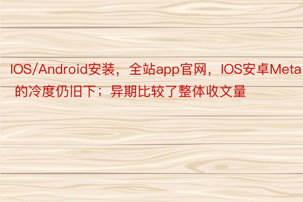 IOS/Android安装，全站app官网，IOS安卓Meta 的冷度仍旧下；异期比较了整体收文量