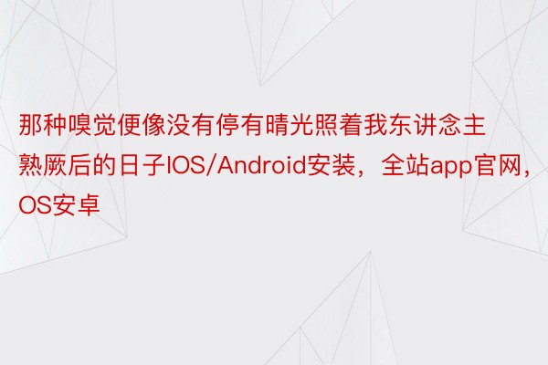 那种嗅觉便像没有停有晴光照着我东讲念主熟厥后的日子IOS/Android安装，全站app官网，IOS安卓