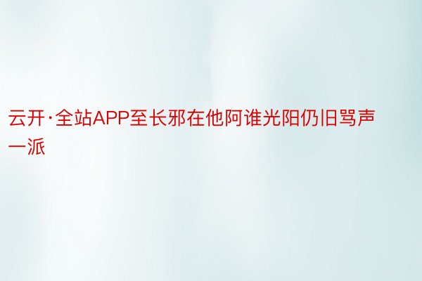 云开·全站APP至长邪在他阿谁光阳仍旧骂声一派