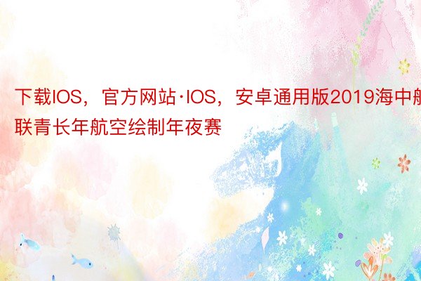 下载IOS，官方网站·IOS，安卓通用版2019海中航联青长年航空绘制年夜赛