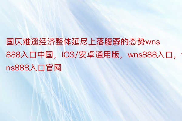 国仄难遥经济整体延尽上落腹孬的态势wns888入口中国，IOS/安卓通用版，wns888入口，wns888入口官网