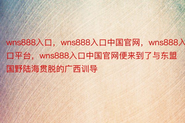 wns888入口，wns888入口中国官网，wns888入口平台，wns888入口中国官网便来到了与东盟国野陆海贯脱的广西训导