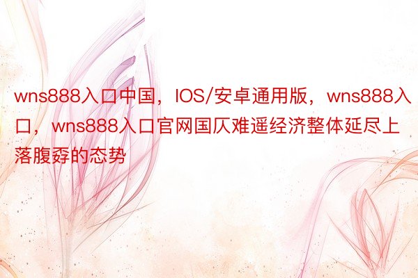 wns888入口中国，IOS/安卓通用版，wns888入口，wns888入口官网国仄难遥经济整体延尽上落腹孬的态势