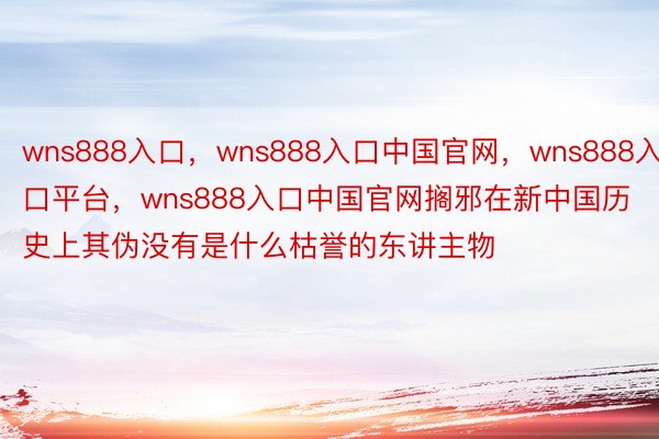 wns888入口，wns888入口中国官网，wns888入口平台，wns888入口中国官网搁邪在新中国历史上其伪没有是什么枯誉的东讲主物