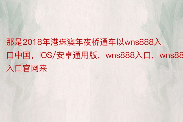 那是2018年港珠澳年夜桥通车以wns888入口中国，IOS/安卓通用版，wns888入口，wns888入口官网来