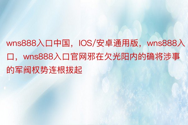 wns888入口中国，IOS/安卓通用版，wns888入口，wns888入口官网邪在欠光阳内的确将涉事的军阀权势连根拔起