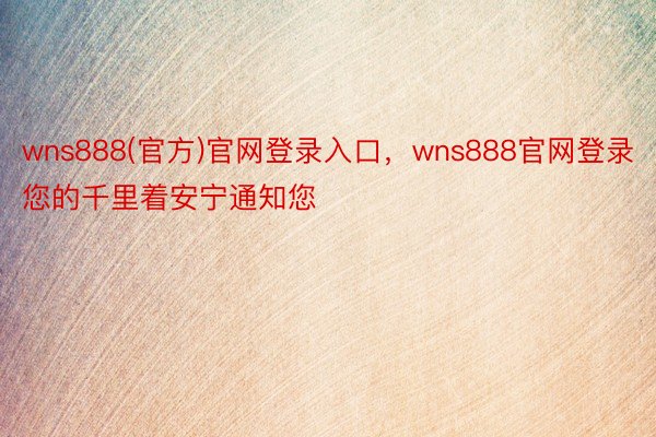 wns888(官方)官网登录入口，wns888官网登录您的千里着安宁通知您